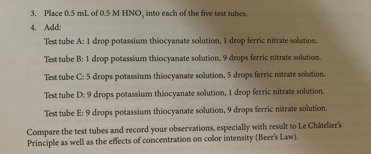 3. Place 0.5 mL of 0.5 M HNO, into each of the five test tubes.
4. Add:
Test tube A: 1 drop potassium thiocyanate solution, 1 drop ferric nitrate solution.
Test tube B: 1 drop potassium thiocyanate solution, 9 drops ferric nitrate solution.
Test tube C: 5 drops potassium thiocyanate solution, 5 drops ferric nitrate solution.
Test tube D: 9 drops potassium thiocyanate solution, 1 drop ferric nitrate solution.
Test tube E: 9 drops potassium thiocyanate solution, 9 drops ferric nitrate solution.
Compare the test tubes and record your observations, especially with result to Le Châtelier's
Principle as well as the effects of concentration on color intensity (Beer's Law).
