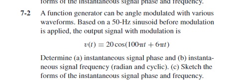 forms of the instantaneous signal phase and frequency.
7-2
A function generator can be angle modulated with various
waveforms. Based on a 50-Hz sinusoid before modulation
is applied, the output signal with modulation is
v(t) = 20 cos(100nt + 6nt)
Determine (a) instantaneous signal phase and (b) instanta-
neous signal frequency (radian and cyclic). (c) Sketch the
forms of the instantaneous signal phase and frequency.
