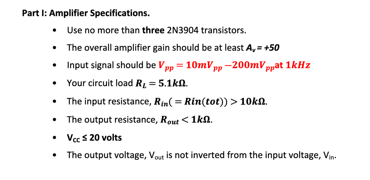 Part I: Amplifier Specifications.
Use no more than three 2N3904 transistors.
The overall amplifier gain should be at least A, = +50
Input signal should be Vpp
10тVрp — 200тV,
ppat 1kHz
dd
Your circuit load RL = 5.1k2.
The input resistance, Rin(= Rin(tot)) > 10k.
The output resistance, Rout < 1kN.
Vcc S 20 volts
The output voltage, Vout is not inverted from the input voltage, Vin-
