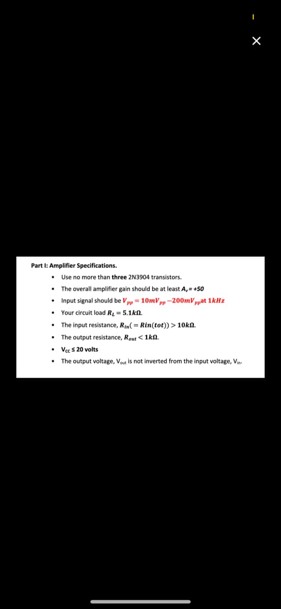 Part I: Amplifier Specifications.
• Use no more than three 2N3904 transistors.
• The overall amplifier gain should be at least A,= +50
• Input signal should be Vpp = 10mV pp -200mVppat 1kHz
• Your circuit load R, = 5.1kn.
• The input resistance, Rin( = Rin(tot)) > 10kn.
• The output resistance, Rout < 1kn.
• Vcc s 20 volts
• The output voltage, Vout is not inverted from the input voltage, Vin.
