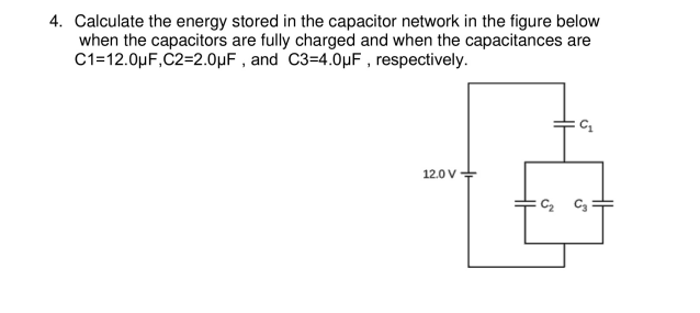 4. Calculate the energy stored in the capacitor network in the figure below
when the capacitors are fully charged and when the capacitances are
C1=12.0µF,C2=2.0µF , and C3=4.0µF , respectively.
12.0 V
C2 C3
