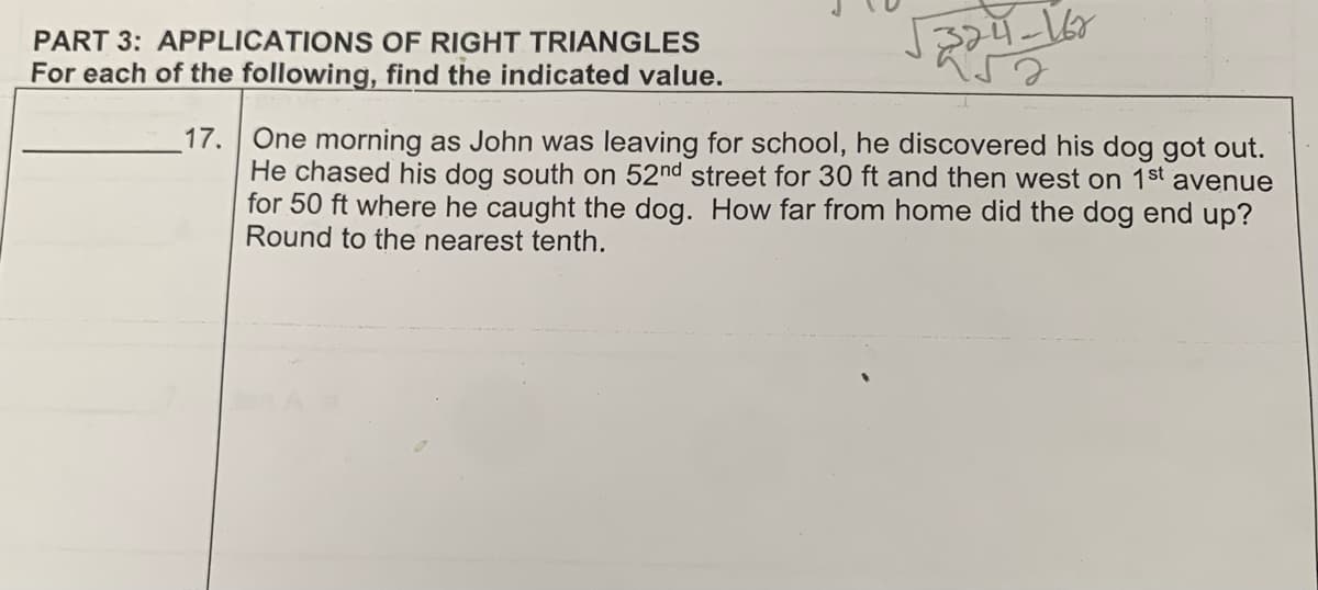 PART 3: APPLICATIONS OF RIGHT TRIANGLES
For each of the following, find the indicated value.
17.
24-162
324
One morning as John was leaving for school, he discovered his dog got out.
He chased his dog south on 52nd street for 30 ft and then west on 1st avenue
for 50 ft where he caught the dog. How far from home did the dog end up?
Round to the nearest tenth.