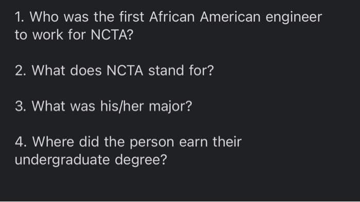 1. Who was the first African American engineer
to work for NCTA?
2. What does NCTA stand for?
3. What was his/her major?
4. Where did the person earn their
undergraduate degree?
