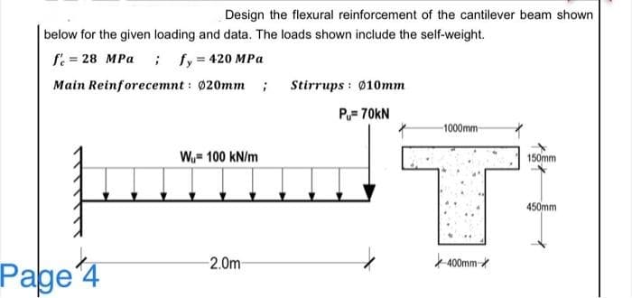 Design the flexural reinforcement of the cantilever beam shown
below for the given loading and data. The loads shown include the self-weight.
f. = 28 MPa ; fy 420 MPa
Main Reinforecemnt : 020mm ; Stirrups : Øø10mm
P= 70kN
-1000mm
W= 100 kN/m
150mm
450mm
-2.0m
400mm
Page 4
