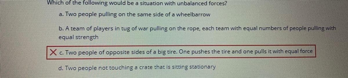 Which of the following would be a situation with unbalanced forces?
a. Two people pulling on the same side of a wheelbarrow
b. A team of players in tug of war pulling on the rope, each team with equal numbers of people pulling with
equal strength
X c. Two people of opposite sides of a big tire. One pushes the tire and one pulls it with equal force
d. Two people not touching a crate that is sitting stationary