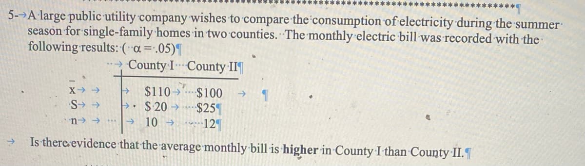5- A large public utility company wishes to compare the consumption of electricity during the summer
season for single-family homes in two counties. The monthly electric bill was recorded with the
following results: (a = .05)¶
→County I County II
->
X->
个个S:
n->
→ $110
$100
-> །།
$ 20
-
$251
10->
12
Is there evidence that the average monthly bill is higher in County I than County II.¶