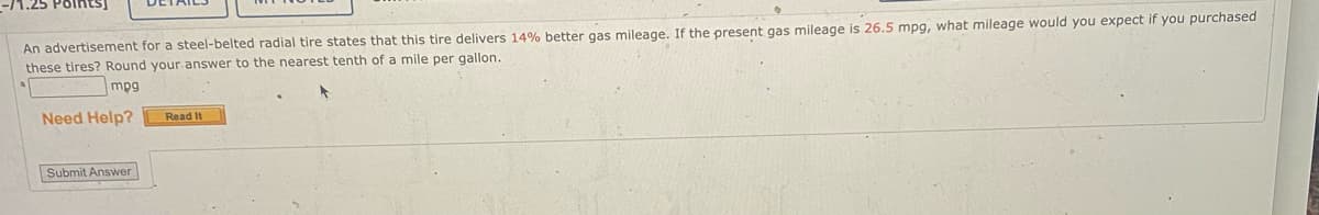 An advertisement for a steel-belted radial tire states that this tire delivers 14% better gas mileage. If the present gas mileage is 26.5 mpg, what mileage would you expect if you purchased
these tires? Round your answer to the nearest tenth of a mile per gallon.
mpg
Need Help?
Read It
Submit Answer