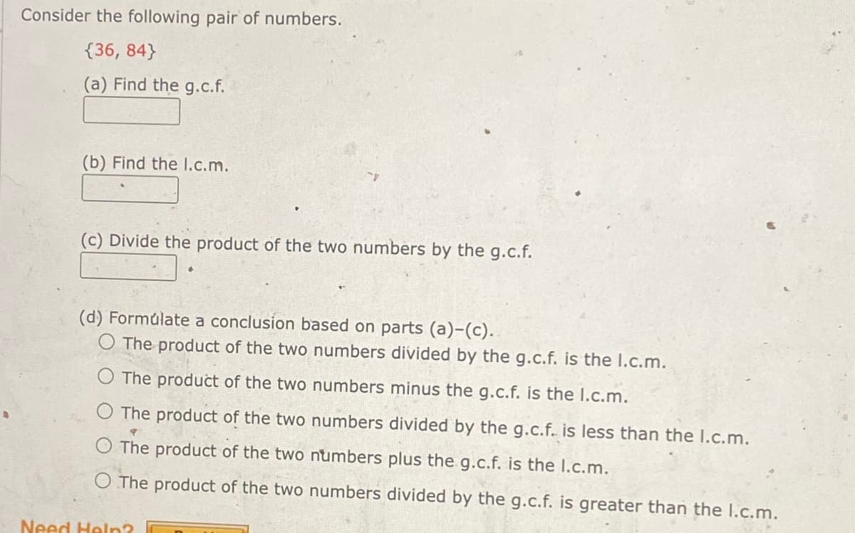 Consider the following pair of numbers.
{36, 84}
(a) Find the g.c.f.
(b) Find the I.c.m.
(c) Divide the product of the two numbers by the g.c.f.
(d) Formulate a conclusion based on parts (a)-(c).
The product of the two numbers divided by the g.c.f. is the l.c.m.
The product of the two numbers minus the g.c.f. is the I.c.m.
The product of the two numbers divided by the g.c.f. is less than the I.c.m.
The product of the two numbers plus the g.c.f. is the I.c.m.
The product of the two numbers divided by the g.c.f. is greater than the I.c.m.
Need Help?