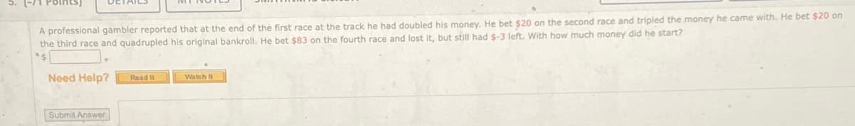 5.
A professional gambler reported that at the end of the first race at the track he had doubled his money. He bet $20 on the second race and tripled the money he came with. He bet $20 on
the third race and quadrupled his original bankroll. He bet $83 on the fourth race and lost it, but still had $-3 left. With how much money did he start?
Need Help?
Read It
Watch It
Submit Answer