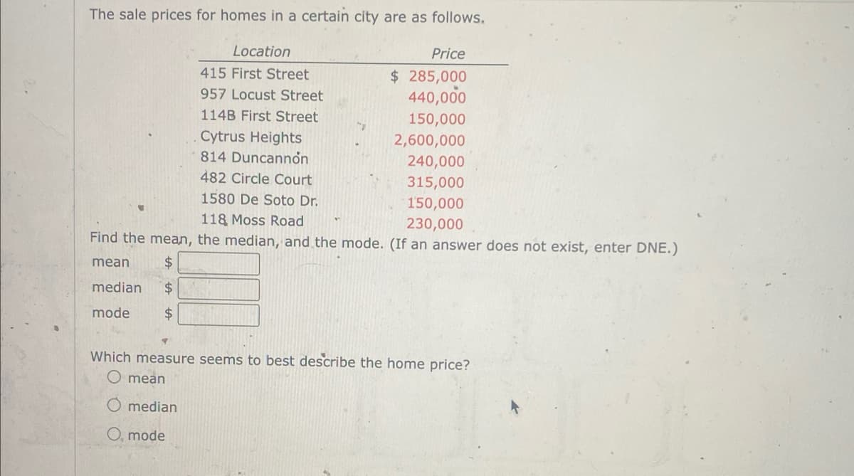 The sale prices for homes in a certain city are as follows.
Location
415 First Street
957 Locust Street
114B First Street
Price
$ 285,000
440,000
150,000
Cytrus Heights
814 Duncannon
482 Circle Court
1580 De Soto Dr.
2,600,000
240,000
315,000
150,000
230,000
118 Moss Road
Find the mean, the median, and the mode. (If an answer does not exist, enter DNE.)
mean
$
median $
mode
$
Which measure seems to best describe the home price?
O mean
median
O, mode