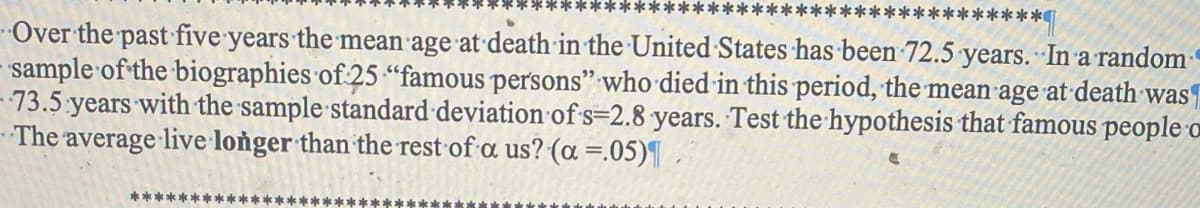 ********
*****
Over the past five years the mean age at death in the United States has been 72.5 years. In a random
sample of the biographies of 25 "famous persons" who died in this period, the mean age at death was
73.5 years with the sample standard deviation of s=2.8 years. Test the hypothesis that famous people o
The average live longer than the rest of a us? (a =.05)¶