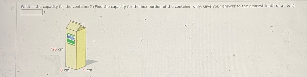 What is the capacity for the container? (Find the capacity for the box portion of the container only. Give your answer to the nearest tenth of a liter.)
L
25 cm
Milk
8 cm
5 cm