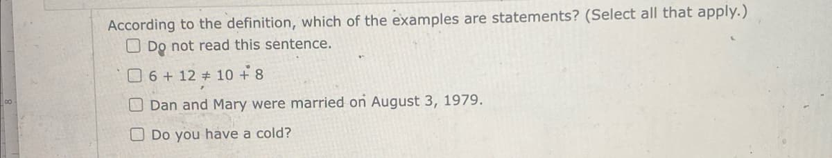 According to the definition, which of the examples are statements? (Select all that apply.)
Do not read this sentence.
6+ 12 + 10 +8
Dan and Mary were married on August 3, 1979.
Do you have a cold?