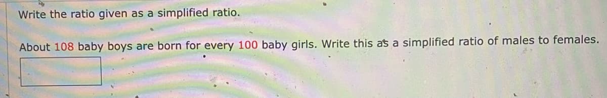 Write the ratio given as a simplified ratio.
About 108 baby boys are born for every 100 baby girls. Write this as a simplified ratio of males to females.