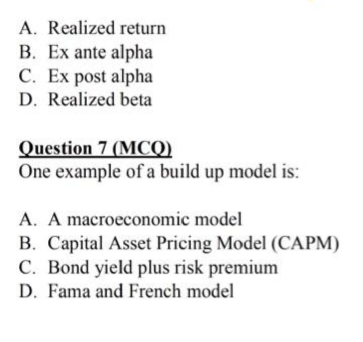 A. Realized return
B. Ex ante alpha
C. Ex post alpha
D. Realized beta
Question 7 (MCQ)
One example of a build up model is:
A. A macroeconomic model
B. Capital Asset Pricing Model (CAPM)
C. Bond yield plus risk premium
D. Fama and French model

