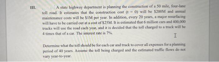 III.
A state highway department is planning the construction of a 50 mile, four-lane
toll road. It estimates that the construction cost (t = 0) will be $200M and annual
maintenance costs will be $IM per year. In addition, every 20 years, a major resurfacing
will have to be carried out at a cost of $25M. It is estimated that 6 million cars and 400,000
trucks will use the road cach year, and it is decided that the toll charged to a truck will be
4 times that of a car. The interest rate is 7%.
I
Determine what the toll should be for each car and truck to cover all expenses for a planning
period of 40 years. Assume the toll being charged and the estimated traffic flows do not
vary year-to-year.