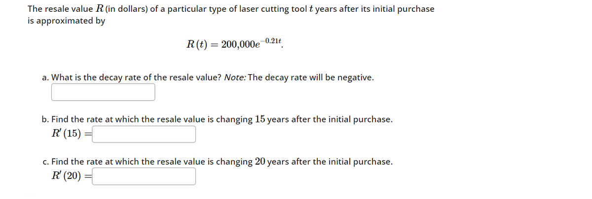 The resale value R (in dollars) of a particular type of laser cutting tool t years after its initial purchase
is approximated by
-0.21t
=
R(t) 200,000e
a. What is the decay rate of the resale value? Note: The decay rate will be negative.
b. Find the rate at which the resale value is changing 15 years after the initial purchase.
R (15)
c. Find the rate at which the resale value is changing 20 years after the initial purchase.
R (20)