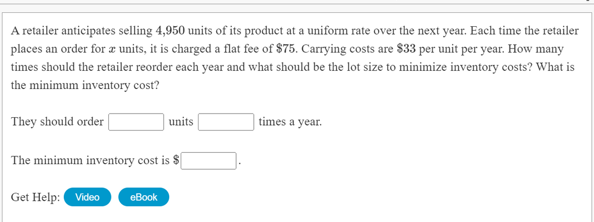 A retailer anticipates selling 4,950 units of its product at a uniform rate over the next year. Each time the retailer
places an order for x units, it is charged a flat fee of $75. Carrying costs are $33 per unit per year. How many
times should the retailer reorder each year and what should be the lot size to minimize inventory costs? What is
the minimum inventory cost?
They should order
units
times a year.
The minimum inventory cost is $
Get Help:
Video
еBook
