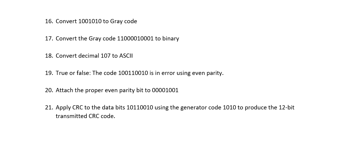 16. Convert 1001010 to Gray code
17. Convert the Gray code 11000010001 to binary
18. Convert decimal 107 to ASCII
19. True or false: The code 100110010 is in error using even parity.
20. Attach the proper even parity bit to 00001001
21. Apply CRC to the data bits 10110010 using the generator code 1010 to produce the 12-bit
transmitted CRC code.