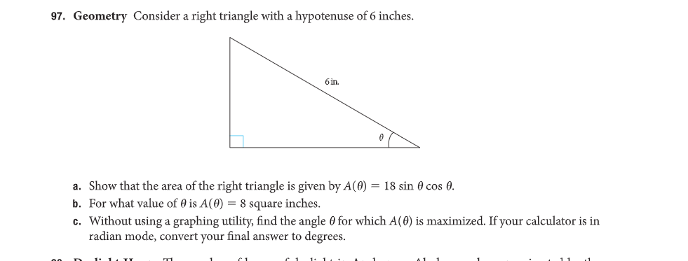 97. Geometry Consider a right triangle with a hypotenuse of 6 inches.
6 in.
0
a. Show that the area of the right triangle is given by A(0) = 18 sin 0 cos 0.
b. For what value of 0 is A(0) = 8 square inches.
c. Without using a graphing utility, find the angle 0 for which A(0) is maximized. If your calculator is in
radian mode, convert your final answer to degrees.