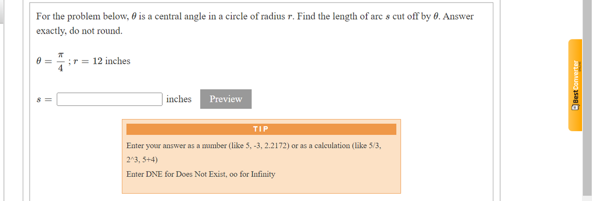 For the problem below, is a central angle in a circle of radius r. Find the length of arc s cut off by 0. Answer
exactly, do not round.
7
0 =
4
S =
;r 12 inches
inches
Preview
TIP
Enter your answer as a number (like 5, -3, 2.2172) or as a calculation (like 5/3,
2^3, 5+4)
Enter DNE for Does Not Exist, oo for Infinity
Best Converter