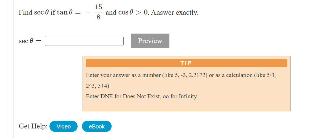 Find sec 0 if tan 0 =
sec 0
-
Get Help:
Video
15
8
and cos > 0. Answer exactly.
eBook
Preview
TIP
Enter your answer as a number (like 5, -3, 2.2172) or as a calculation (like 5/3,
2^3, 5+4)
Enter DNE for Does Not Exist, oo for Infinity