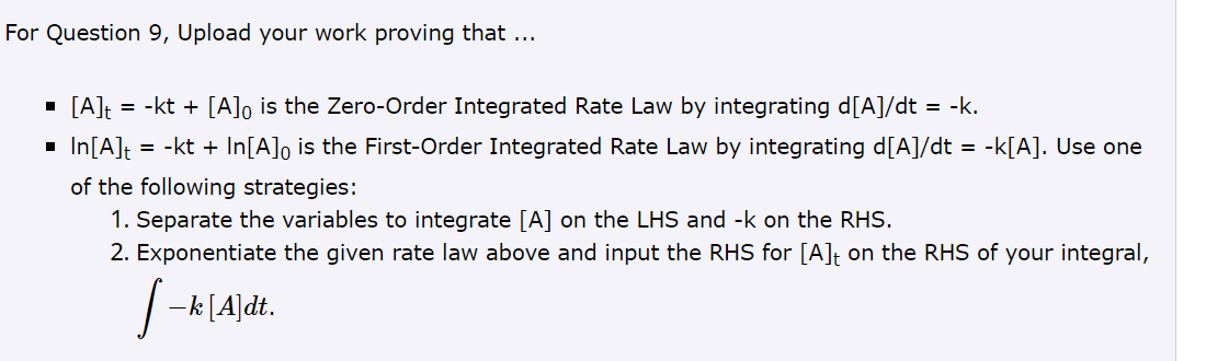 For Question 9, Upload your work proving that ...
: = -kt + [A] is the Zero-Order Integrated Rate Law by integrating d[A]/dt = -k.
■ [A]t
◉
In[A]t
=
-kt + In[A]0 is the First-Order Integrated Rate Law by integrating d[A]/dt = -k[A]. Use one
of the following strategies:
1. Separate the variables to integrate [A] on the LHS and -k on the RHS.
2. Exponentiate the given rate law above and input the RHS for [A] + on the RHS of your integral,
―k [A]dt.