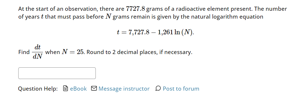 At the start of an observation, there are 7727.8 grams of a radioactive element present. The number
of years t that must pass before N grams remain is given by the natural logarithm equation
t = 7,727.8 – 1,261 In (N).
dt
Find
dN
when N25. Round to 2 decimal places, if necessary.
Question Help: eBook ☑Message instructor Post to forum