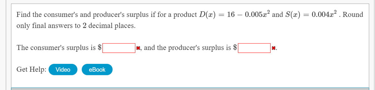 Find the consumer's and producer's surplus if for a product D(x) = 16 – 0.005x? and S(x) = 0.004x? . Round
only final answers to 2 decimal places.
The consumer's surplus is $
*, and the producer's surplus is $
*.
Get Help:
Video
еBook
