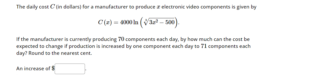 The daily cost C' (in dollars) for a manufacturer to produce x electronic video components is given by
C (x) = 4000 ln (1/3x² - 500)
If the manufacturer is currently producing 70 components each day, by how much can the cost be
expected to change if production is increased by one component each day to 71 components each
day? Round to the nearest cent.
An increase of $