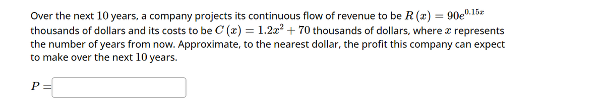==
Over the next 10 years, a company projects its continuous flow of revenue to be R (x) = 90e0.15
thousands of dollars and its costs to be C (x) = 1.2x² + 70 thousands of dollars, where a represents
the number of years from now. Approximate, to the nearest dollar, the profit this company can expect
to make over the next 10 years.
P =