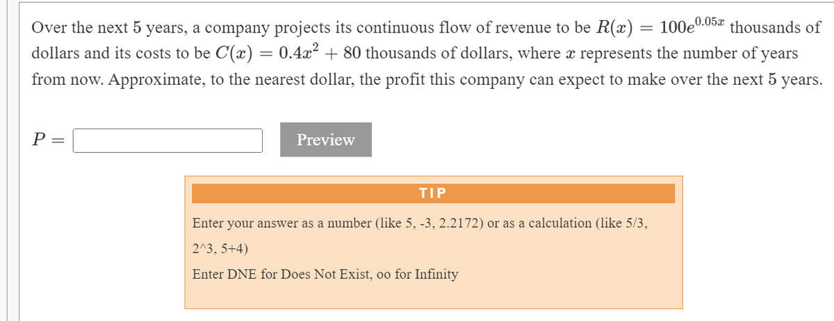 100eº
0.05x thousands of
Over the next 5 years, a company projects its continuous flow of revenue to be R(x)
dollars and its costs to be C(x) = 0.4x² + 80 thousands of dollars, where x represents the number of years
from now. Approximate, to the nearest dollar, the profit this company can expect to make over the next 5
years.
Р—
Preview
TIP
Enter your answer as a number (like 5, -3, 2.2172) or as a calculation (like 5/3,
2^3, 5+4)
Enter DNE for Does Not Exist, oo for Infinity
