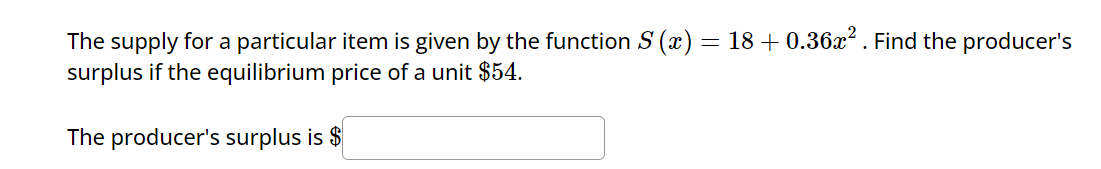 The supply for a particular item is given by the function S (x) = 18+ 0.36x². Find the producer's
surplus if the equilibrium price of a unit $54.
The producer's surplus is $