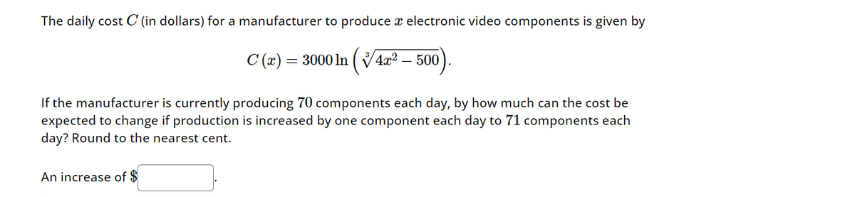 The daily cost C (in dollars) for a manufacturer to produce a electronic video components is given by
C(2)=3000 In (4x2
500
If the manufacturer is currently producing 70 components each day, by how much can the cost be
expected to change if production is increased by one component each day to 71 components each
day? Round to the nearest cent.
An increase of $