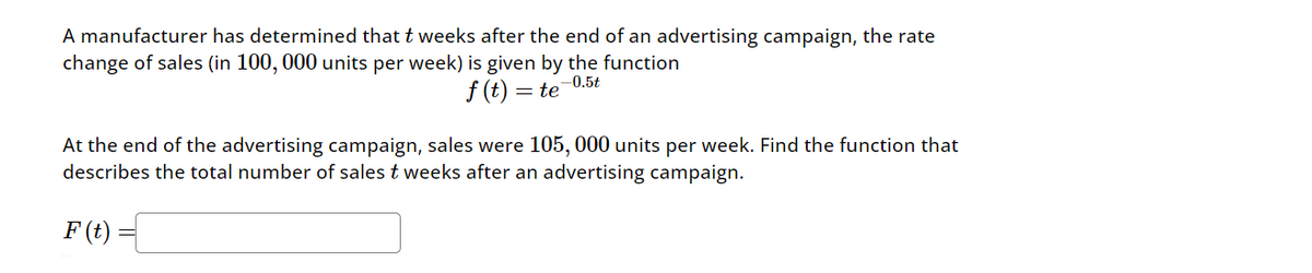 A manufacturer has determined that t weeks after the end of an advertising campaign, the rate
change of sales (in 100, 000 units per week) is given by the function
f(t)
te
-0.5t
At the end of the advertising campaign, sales were 105,000 units per week. Find the function that
describes the total number of sales t weeks after an advertising campaign.
F(t)