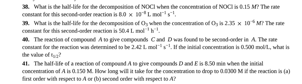 38. What is the half-life for the decomposition of NOCl when the concentration of NOCI is 0.15 M? The rate
constant for this second-order reaction is 8.0 × 10-8 L mol −1 s-1.
S
39. What is the half-life for the decomposition of 03 when the concentration of O3 is 2.35 × 106 M? The rate
constant for this second-order reaction is 50.4 L mol¯¹ h¨¹.
40. The reaction of compound A to give compounds C and D was found to be second-order in A. The rate
constant for the reaction was determined to be 2.42 L mol¯¹ s¯¹. If the initial concentration is 0.500 mol/L, what is
the value of t1/2?
41. The half-life of a reaction of compound A to give compounds D and E is 8.50 min when the initial
concentration of A is 0.150 M. How long will it take for the concentration to drop to 0.0300 M if the reaction is (a)
first order with respect to A or (b) second order with respect to A?