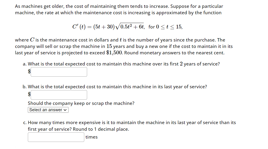 As machines get older, the cost of maintaining them tends to increase. Suppose for a particular
machine, the rate at which the maintenance cost is increasing is approximated by the function
C' (t) = (5t+30)√0.5t² + 6t, for 0 ≤ t≤ 15,
where C' is the maintenance cost in dollars and t is the number of years since the purchase. The
company will sell or scrap the machine in 15 years and buy a new one if the cost to maintain it in its
last year of service is projected to exceed $1,500. Round monetary answers to the nearest cent.
a. What is the total expected cost to maintain this machine over its first 2 years of service?
$
b. What is the total expected cost to maintain this machine in its last year of service?
$
Should the company keep or scrap the machine?
Select an answer
c. How many times more expensive is it to maintain the machine in its last year of service than its
first year of service? Round to 1 decimal place.
times