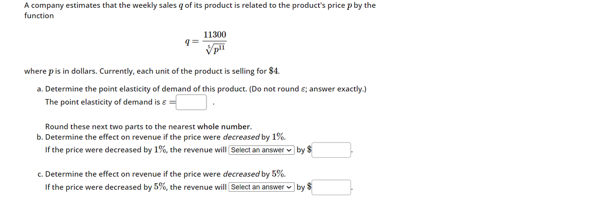 A company estimates that the weekly sales g of its product is related to the product's price p by the
function
q
11300
5
Vpli
V plī
where p is in dollars. Currently, each unit of the product is selling for $4.
a. Determine the point elasticity of demand of this product. (Do not round ; answer exactly.)
The point elasticity of demand is =
Round these next two parts to the nearest whole number.
b. Determine the effect on revenue if the price were decreased by 1%.
If the price were decreased by 1%, the revenue will Select an answer by $
c. Determine the effect on revenue if the price were decreased by 5%.
If the price were decreased by 5%, the revenue will Select an answer
by $