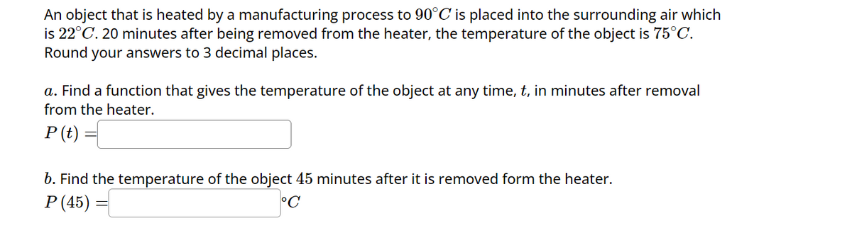 An object that is heated by a manufacturing process to 90°C is placed into the surrounding air which
is 22°C. 20 minutes after being removed from the heater, the temperature of the object is 75°C.
Round your answers to 3 decimal places.
a. Find a function that gives the temperature of the object at any time, t, in minutes after removal
from the heater.
P(t) =
b. Find the temperature of the object 45 minutes after it is removed form the heater.
P (45)
°C