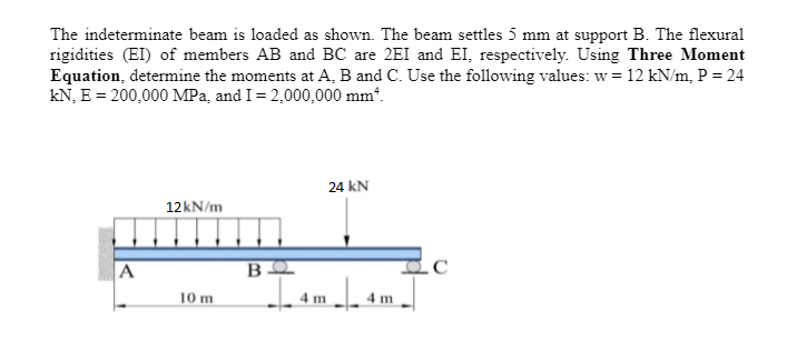 The indeterminate beam is loaded as shown. The beam settles 5 mm at support B. The flexural
rigidities (EI) of members AB and BC are 2EI and EI, respectively. Using Three Moment
Equation, determine the moments at A, B and C. Use the following values: w = 12 kN/m, P = 24
kN, E = 200,000 MPa, and I = 2,000,000 mm².
24 KN
12kN/m
10 m
m4n
A
ΒΩ
4 m
с