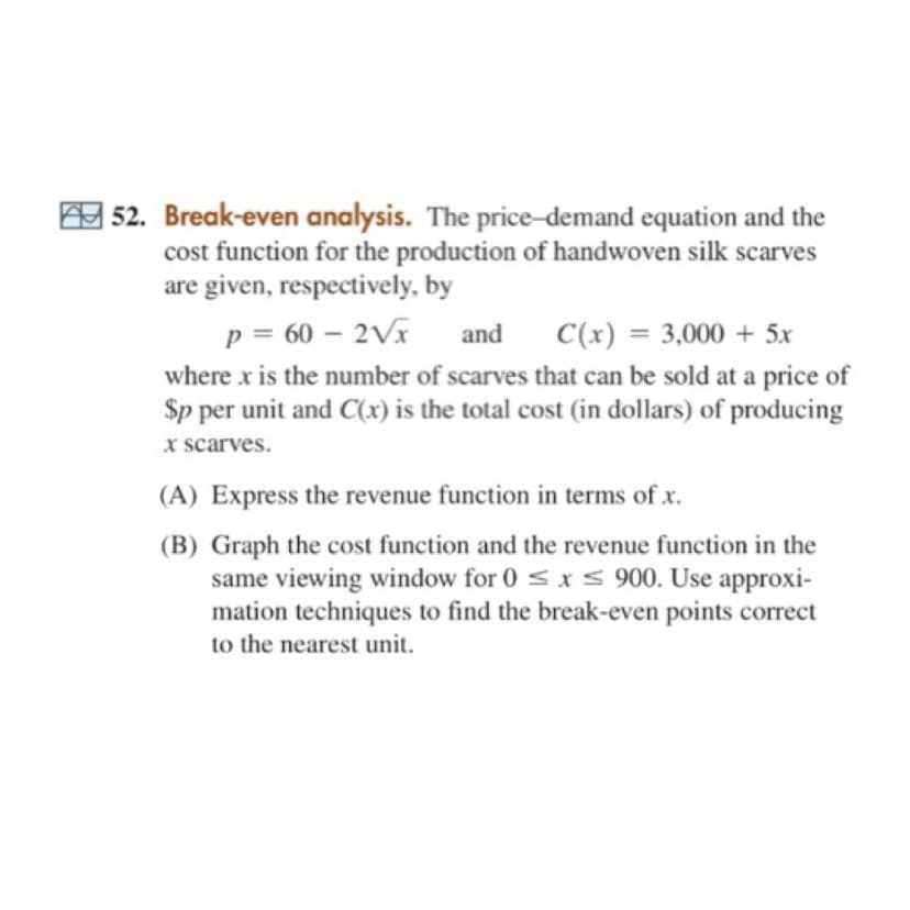 A 52. Break-even analysis. The price-demand equation and the
cost function for the production of handwoven silk scarves
are given, respectively, by
p = 60 – 2Vx and
C(x) = 3,000 + 5x
%3D
where x is the number of scarves that can be sold at a price of
Sp per unit and C(x) is the total cost (in dollars) of producing
x scarves.
(A) Express the revenue function in terms of x.
(B) Graph the cost function and the revenue function in the
same viewing window for 0 < x< 900. Use approxi-
mation techniques to find the break-even points correct
to the nearest unit.
