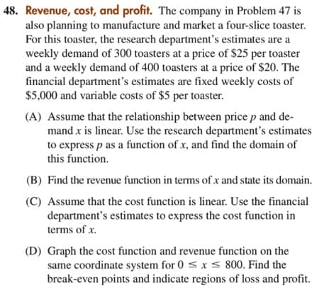 48. Revenue, cost, and profit. The company in Problem 47 is
also planning to manufacture and market a four-slice toaster.
For this toaster, the research department's estimates are a
weekly demand of 300 toasters at a price of $25 per toaster
and a weekly demand of 400 toasters at a price of $20. The
financial department's estimates are fixed weekly costs of
$5,000 and variable costs of $5 per toaster.
(A) Assume that the relationship between price p and de-
mand x is linear. Use the research department's estimates
to express p as a function of x, and find the domain of
this function.
(B) Find the revenue function in terms of x and state its domain.
(C) Assume that the cost function is linear. Use the financial
department's estimates to express the cost function in
terms of x.
(D) Graph the cost function and revenue function on the
same coordinate system for 0 < x < 800. Find the
break-even points and indicate regions of loss and profit.
