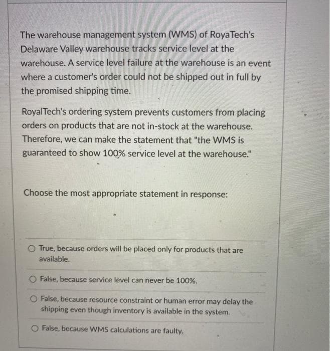 The warehouse management system (WMS) of RoyaTech's
Delaware Valley warehouse tracks service level at the
warehouse. A service level failure at the warehouse is an event
where a customer's order could not be shipped out in full by
the promised shipping time.
RoyalTech's ordering system prevents customers from placing
orders on products that are not in-stock at the warehouse.
Therefore, we can make the statement that "the WMS is
guaranteed to show 100% service level at the warehouse."
Choose the most appropriate statement in response:
O True, because orders will be placed only for products that are
available.
O False, because service level can never be 100%.
O False, because resource constraint or human error may delay the
shipping even though inventory is available in the system.
O False, because WMS calculations are faulty.
