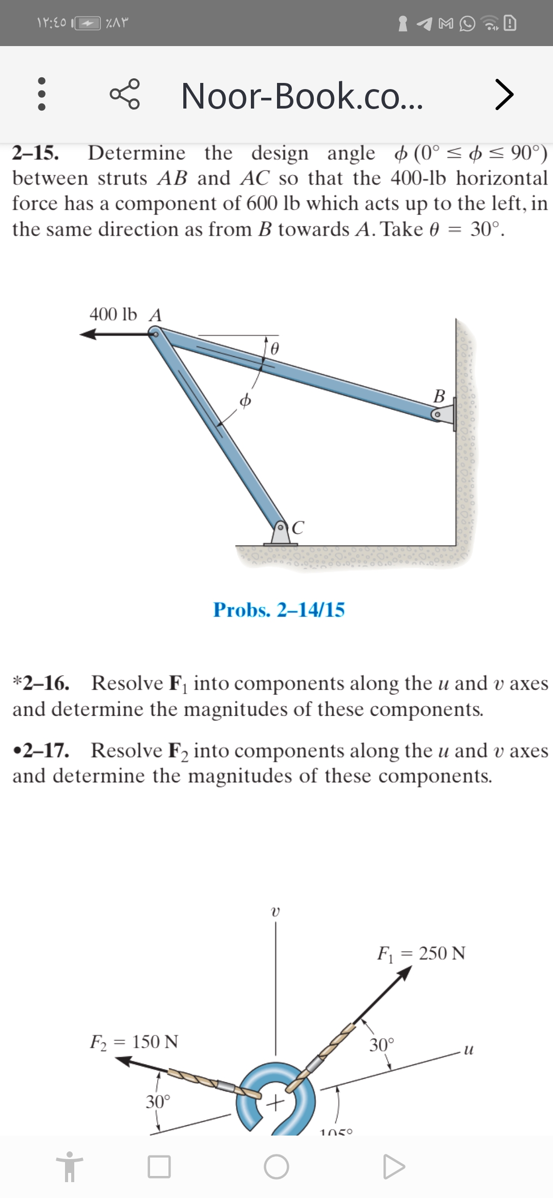 1MO
Noor-Book.co...
>
Determine the design angle (0° < ¢ < 90°)
between struts AB and AC so that the 400-lb horizontal
force has a component of 600 lb which acts up to the left, in
2–15.
the same direction as from B towards A. Take 0 = 30°.
400 lb A
to
В
C
Probs. 2–14/15
*2-16. Resolve F¡ into components along the u and v axes
and determine the magnitudes of these components.
•2-17. Resolve F2 into components along the u and v axes
and determine the magnitudes of these components.
F1 = 250 N
F2 = 150 N
30°
и
30°
1050
