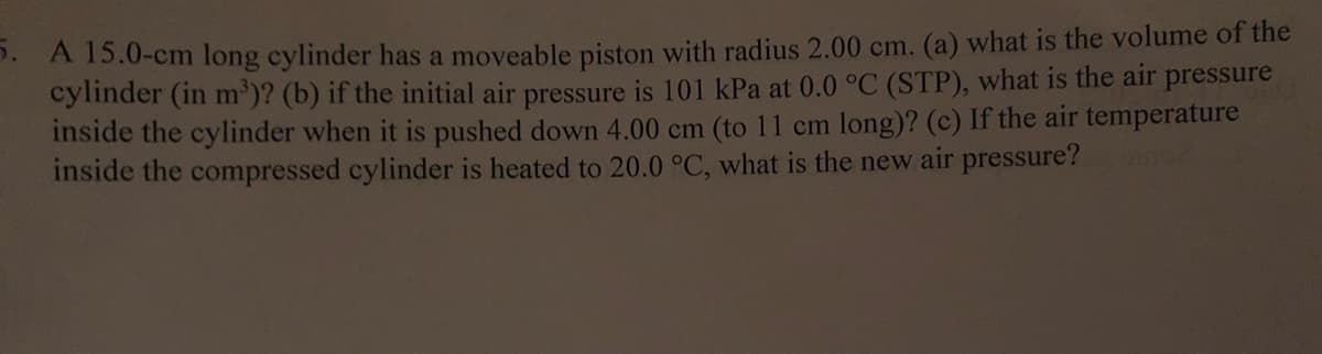 5. A 15.0-cm long cylinder has a moveable piston with radius 2.00 cm. (a) what is the volume of the
cylinder (in m³)? (b) if the initial air pressure is 101 kPa at 0.0 °C (STP), what is the air pressure
inside the cylinder when it is pushed down 4.00 cm (to 11 cm long)? (c) If the air temperature
inside the compressed cylinder is heated to 20.0 °C, what is the new air pressure?