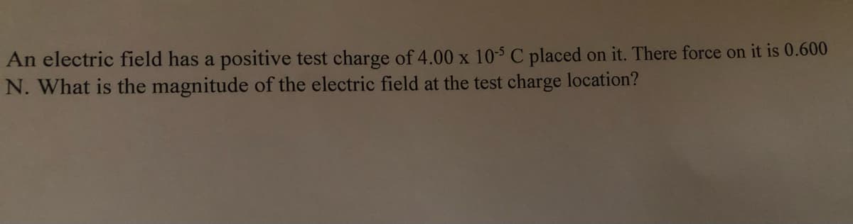 An electric field has a positive test charge of 4.00 x 10-5 C placed on it. There force on it is 0.600
N. What is the magnitude of the electric field at the test charge location?