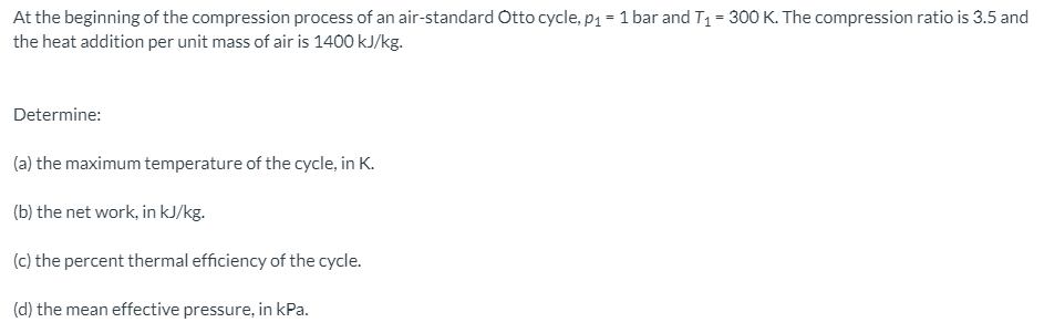 At the beginning of the compression process of an air-standard Otto cycle, p1 = 1 bar and T1= 300 K. The compression ratio is 3.5 and
the heat addition per unit mass of air is 1400 kJ/kg.
Determine:
(a) the maximum temperature of the cycle, in K.
(b) the net work, in kJ/kg.
(c) the percent thermal efficiency of the cycle.
(d) the mean effective pressure, in kPa.
