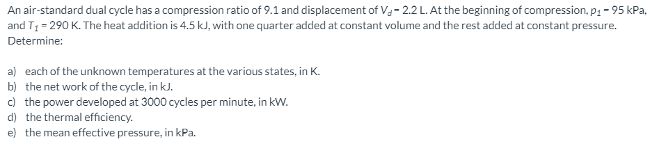 An air-standard dual cycle has a compression ratio of 9.1 and displacement of Va=2.2 L. At the beginning of compression, p1 = 95 kPa,
and T1 = 290 K. The heat addition is 4.5 kJ, with one quarter added at constant volume and the rest added at constant pressure.
Determine:
a) each of the unknown temperatures at the various states, in K.
b) the net work of the cycle, in kJ.
c) the power developed at 3000 cycles per minute, in kW.
d) the thermal efficiency.
e) the mean effective pressure, in kPa.
