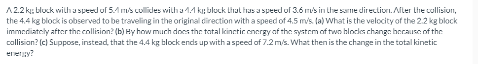 A 2.2 kg block with a speed of 5.4 m/s collides with a 4.4 kg block that has a speed of 3.6 m/s in the same direction. After the collision,
the 4.4 kg block is observed to be traveling in the original direction with a speed of 4.5 m/s. (a) What is the velocity of the 2.2 kg block
immediately after the collision? (b) By how much does the total kinetic energy of the system of two blocks change because of the
collision? (c) Suppose, instead, that the 4.4 kg block ends up with a speed of 7.2 m/s. What then is the change in the total kinetic
energy?
