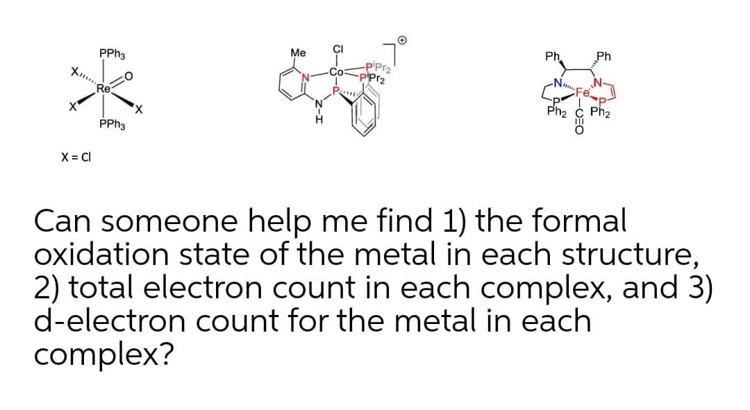CI
Ph.
Ph
Me
PPH3
-P'Pr2
P'Pr2
Са
ト…
Re
Ph2
PPH3
X = CI
Can someone help me find 1) the formal
oxidation state of the metal in each structure,
2) total electron count in each complex, and 3)
d-electron count for the metal in each
complex?
